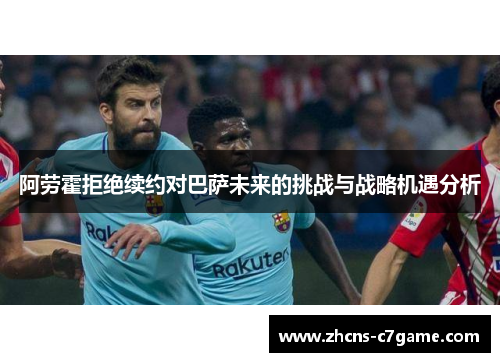 阿劳霍拒绝续约对巴萨未来的挑战与战略机遇分析