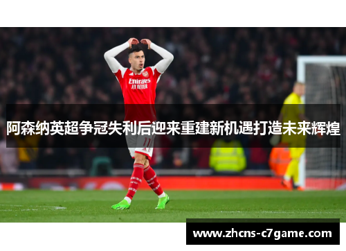 阿森纳英超争冠失利后迎来重建新机遇打造未来辉煌