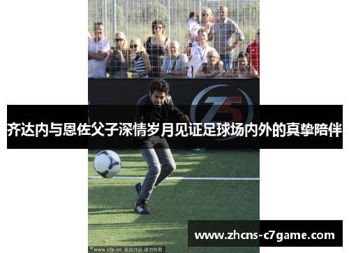 齐达内与恩佐父子深情岁月见证足球场内外的真挚陪伴 齐达内与恩佐父子深情岁月见证足球场内外的真挚陪伴