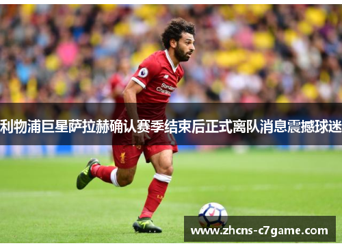 利物浦巨星萨拉赫确认赛季结束后正式离队消息震撼球迷