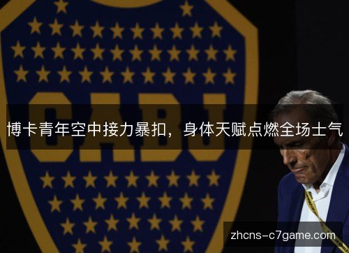 博卡青年空中接力暴扣,身体天赋点燃全场士气 博卡青年空中接力暴扣,身体天赋点燃全场士气